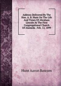 Address Delivered By The Hon. A. B. Hunt On The Life And Times Of Abraham Lincoln At The First Congregational Church Of Alameda . Feb. 12, 1899