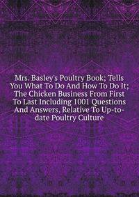 Mrs. Basley's Poultry Book; Tells You What To Do And How To Do It; The Chicken Business From First To Last Including 1001 Questions And Answers, Relative To Up-to-date Poultry Culture