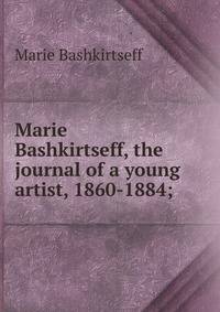 Marie Bashkirtseff, the journal of a young artist, 1860-1884;