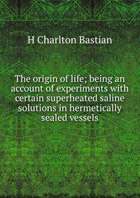 The origin of life; being an account of experiments with certain superheated saline solutions in hermetically sealed vessels