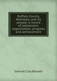 Buffalo County, Nebraska, and its people: a record of settlement, organization, progress and achievement