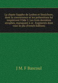 La chaste Sappho de Lesbos et Stesichore, dont la concurrence et les pr?tentions lui inspir?rent l'Ode 2. Les trois derni?res strophes, manquant ? ce . fragments dont voici le plu (French Edition)