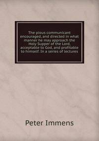 The pious communicant encouraged, and directed in what manner he may approach the Holy Supper of the Lord, acceptable to God, and profitable to himself. In a series of lectures