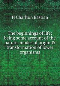 The beginnings of life; being some account of the nature, modes of origin &amp; transformation of lower organisms