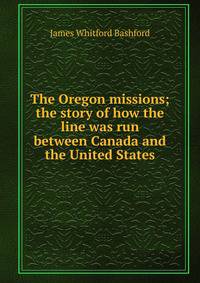 The Oregon missions; the story of how the line was run between Canada and the United States