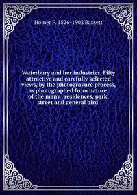 Waterbury and her industries. Fifty attractive and carefully selected views, by the photogravure process, as photographed from nature, of the many . residences, park, street and general bird'