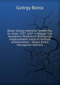 Basta Gyorgy hadvezer levelezese es iratai, 1597-1607. A Magyar Tud. Akademia Tortenelmi Bizottsaga megbizasabol hazai es kulfoldi leveltarakban . Veress Endre (Hungarian Edition)