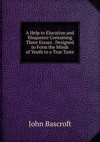 A Help to Elocution and Eloquence Containing Three Essays . Designed to Form the Minds of Youth to a True Taste