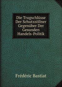 Die Trugschlusse Der Schutzzollner Gegenuber Der Gesunden Handels-Politik (German Edition)