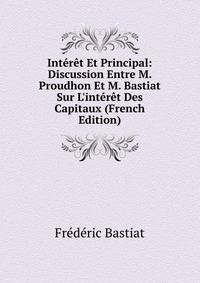 Int?r?t Et Principal: Discussion Entre M. Proudhon Et M. Bastiat Sur L'int?r?t Des Capitaux (French Edition)