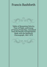 Tables of Remaining Velocity, Time of Flight, and Energy of Various Projectiles, Calculated from the Results of Experiments Made with the Bashforth Chronograph, 1865-1870