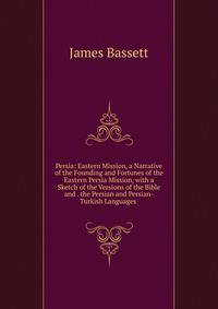 Persia: Eastern Mission, a Narrative of the Founding and Fortunes of the Eastern Persia Mission, with a Sketch of the Versions of the Bible and . the Persian and Persian-Turkish Languages .