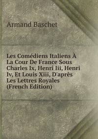 Les Com?diens Italiens ? La Cour De France Sous Charles Ix, Henri Iii, Henri Iv, Et Louis Xiii, D'apr?s Les Lettres Royales (French Edition)