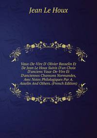 Vaux-De-Vire D' Olivier Basselin Et De Jean Le Houx Suivis D'un Choix D'anciens Vaux-De-Vire Et D'anciennes Chansons Normandes, Avec Notes Philologiques Par A. Asselin And Others. (French Edition)