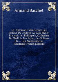 La Diplomatie V?nitienne: Les Princes De L'europe Au Xvie Si?cle, Fran?ois Ier, Philippe Ii, Catherine De M?dicis, Les Papes, Les Sultans Etc., . Des Ambassadeurs V?netiens (French Edition)