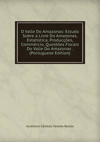 O Valle Do Amazonas: Estudo Sobre a Livre Do Amazonas, Estatistica, Produccoes, Commercio, Questoes Fiscais Do Valle Do Amazonas . (Portuguese Edition)