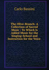 The Olive-Branch: A Collection of Sacred Music : To Which Is Added Music for the Singing-School and Instruction for the Voice .