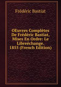 OEuvres Completes De Frederic Bastiat, Mises En Ordre: Le Libreechange. 1855 (French Edition)