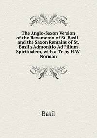 The Anglo-Saxon Version of the Hexameron of St. Basil . and the Saxon Remains of St. Basil's Admonitio Ad Filium Spiritualem, with a Tr. by H.W. Norman