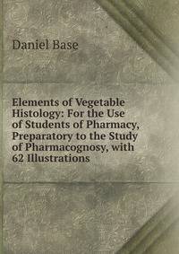 Elements of Vegetable Histology: For the Use of Students of Pharmacy, Preparatory to the Study of Pharmacognosy, with 62 Illustrations