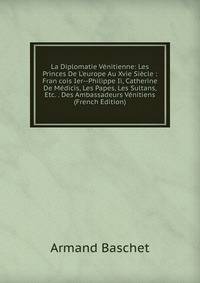 La Diplomatie V?nitienne: Les Princes De L'europe Au Xvie Si?cle : Fran cois Ier--Philippe Ii, Catherine De M?dicis, Les Papes, Les Sultans, Etc. . Des Ambassadeurs V?nitiens (French Edition)