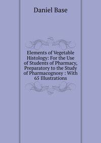 Elements of Vegetable Histology: For the Use of Students of Pharmacy, Preparatory to the Study of Pharmacognosy : With 65 Illustrations