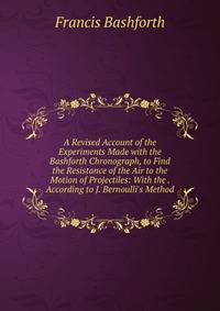 A Revised Account of the Experiments Made with the Bashforth Chronograph, to Find the Resistance of the Air to the Motion of Projectiles: With the . According to J. Bernoulli's Method
