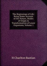 The Beginnings of Life: Being Some Account of the Nature, Modes of Origin &amp; Transformation of Lower Organisms, Volume 1