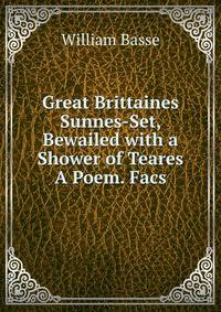 Great Brittaines Sunnes-Set, Bewailed with a Shower of Teares A Poem. Facs