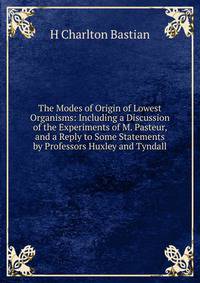 The Modes of Origin of Lowest Organisms: Including a Discussion of the Experiments of M. Pasteur, and a Reply to Some Statements by Professors Huxley and Tyndall