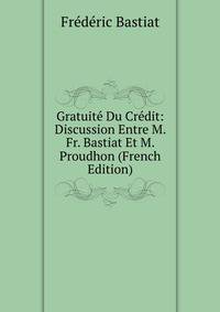 Gratuite Du Credit: Discussion Entre M. Fr. Bastiat Et M. Proudhon (French Edition)