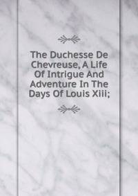 The Duchesse De Chevreuse, A Life Of Intrigue And Adventure In The Days Of Louis Xiii;