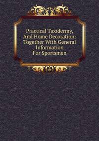 Practical Taxidermy, And Home Decoration: Together With General Information For Sportsmen
