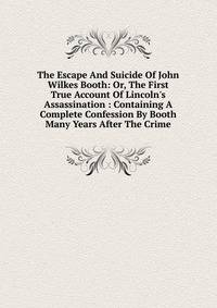 The Escape And Suicide Of John Wilkes Booth: Or, The First True Account Of Lincoln's Assassination : Containing A Complete Confession By Booth Many Years After The Crime