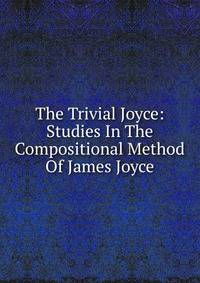 The Trivial Joyce: Studies In The Compositional Method Of James Joyce