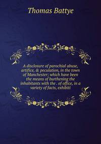 A disclosure of parochial abuse, artifice, &amp; peculation, in the town of Manchester; which have been the means of burthening the inhabitants with the . of office, in a variety of facts, exhibiti