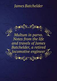 Multum in parvo. Notes from the life and travels of James Batchelder, a retired locomotive engineer