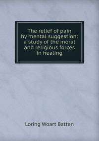 The relief of pain by mental suggestion: a study of the moral and religious forces in healing