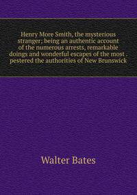 Henry More Smith, the mysterious stranger; being an authentic account of the numerous arrests, remarkable doings and wonderful escapes of the most . pestered the authorities of New Brunswick