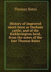 History of improved short-horn or Durham cattle, and of the Kirklevington herd, from the notes of the late Thomas Bates