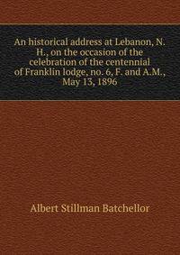 An historical address at Lebanon, N.H., on the occasion of the celebration of the centennial of Franklin lodge, no. 6, F. and A.M., May 13, 1896