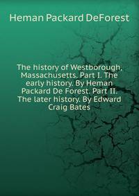 The history of Westborough, Massachusetts. Part I. The early history. By Heman Packard De Forest. Part II. The later history. By Edward Craig Bates