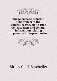 The pneumatic despatch tube system of the Batcheller Pneumatic Tube Co.: also facts and general information relating to pneumatic despatch tubes