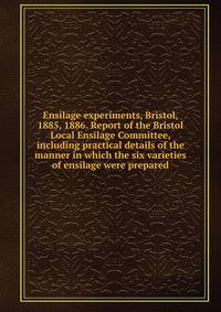 Ensilage experiments, Bristol, 1885, 1886. Report of the Bristol Local Ensilage Committee, including practical details of the manner in which the six varieties of ensilage were prepared