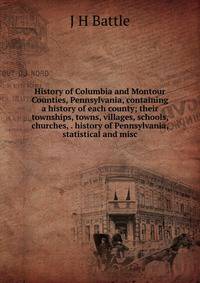 History of Columbia and Montour Counties, Pennsylvania, containing a history of each county; their townships, towns, villages, schools, churches, . history of Pennsylvania, statistical and misc