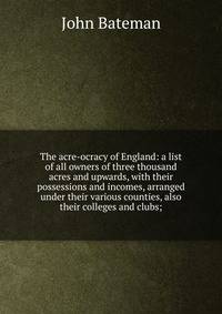 The acre-ocracy of England: a list of all owners of three thousand acres and upwards, with their possessions and incomes, arranged under their various counties, also their colleges and clubs;