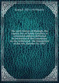 The early history of Raleigh, the capital city of North Carolina. A centennial address delivered by invitation of the Committee on the centennial . the foundation of the city, October 18, 1892