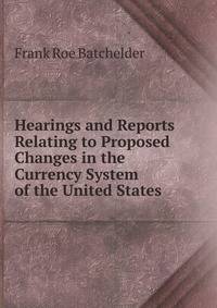 Hearings and Reports Relating to Proposed Changes in the Currency System of the United States .