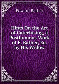 Hints On the Art of Catechising, a Posthumous Work of E. Bather, Ed. by His Widow