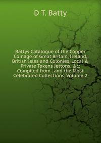 Battys Catalogue of the Copper Coinage of Great Britain, Ireland, British Isles and Colonies, Local &amp; Private Tokens Jettons, &amp;c: Compiled from . and the Most Celebrated Collections, Volume 2